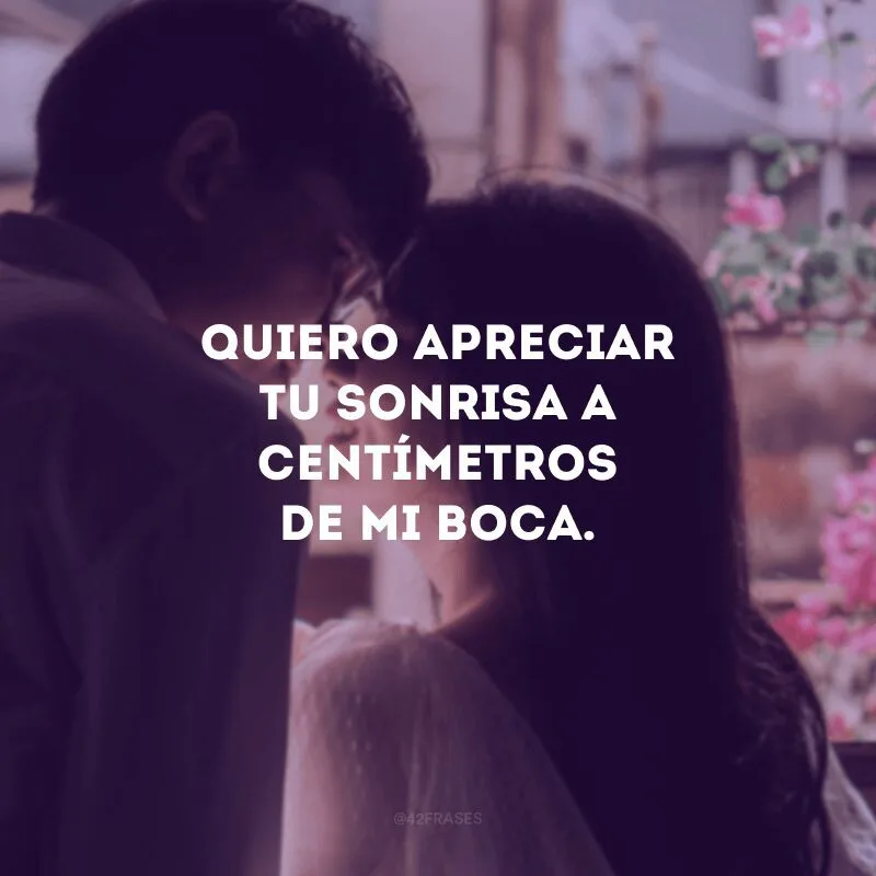 Quiero apreciar tu sonrisa a centímetros de mi boca.
(Quero apreciar seu sorriso a centímetros da minha boca).