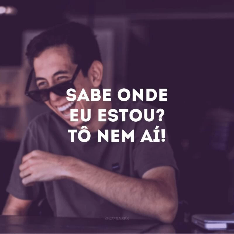 Sabe onde eu estou? Tô nem aí! 