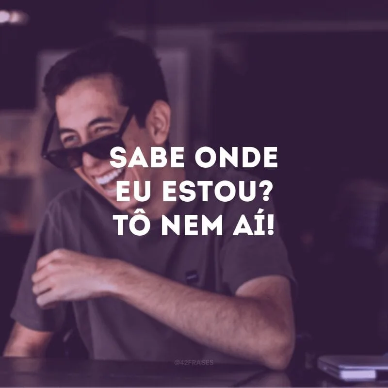 Sabe onde eu estou? Tô nem aí! 