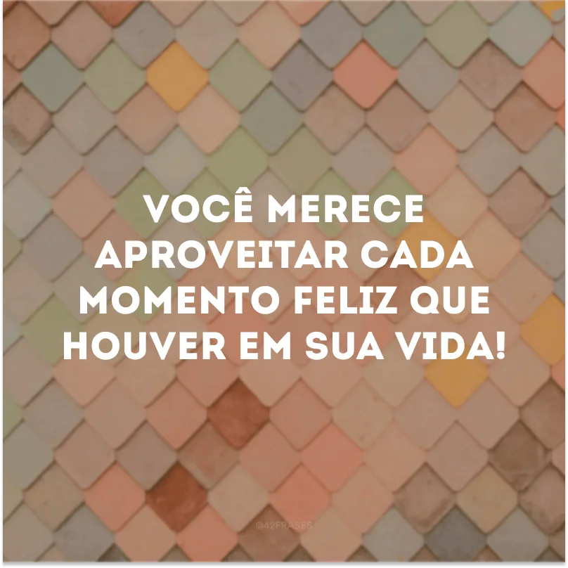 Você merece aproveitar cada momento feliz que houver em sua vida!