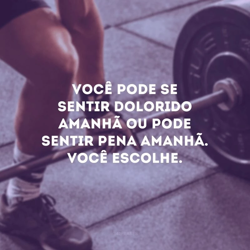 Você pode se sentir dolorido amanhã ou pode sentir pena amanhã. Você escolhe.