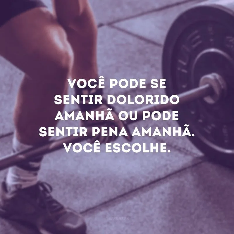 Você pode se sentir dolorido amanhã ou pode sentir pena amanhã. Você escolhe.