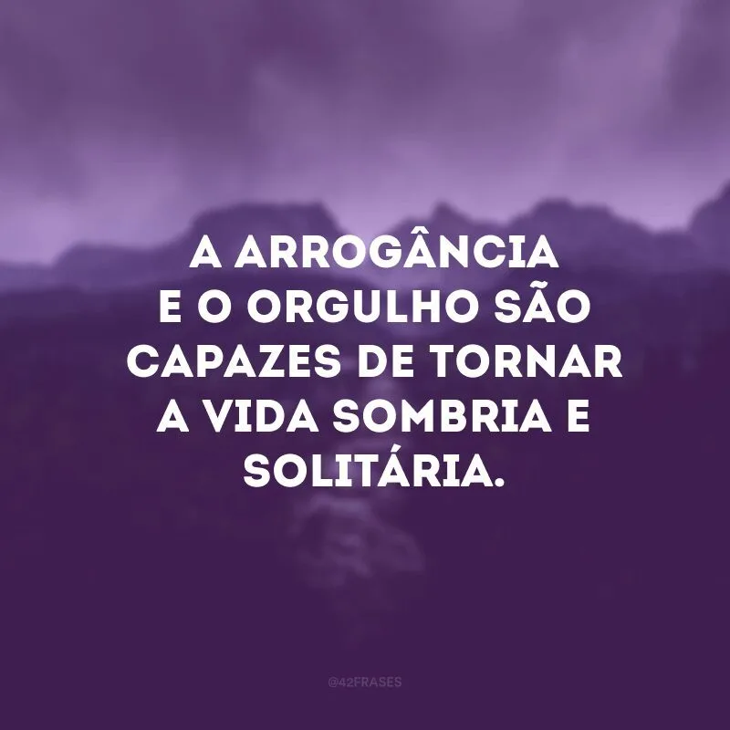 A arrogância e o orgulho são capazes de tornar a vida sombria e solitária. 