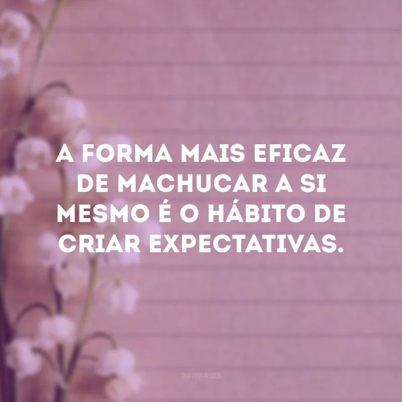 A forma mais eficaz de machucar a si mesmo é o hábito de criar expectativas.