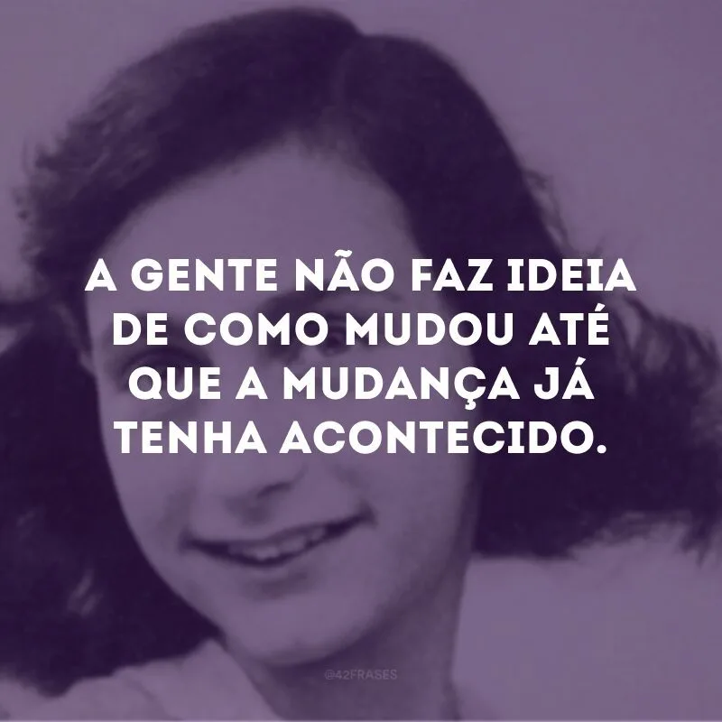 A gente não faz ideia de como mudou até que a mudança já tenha acontecido.
