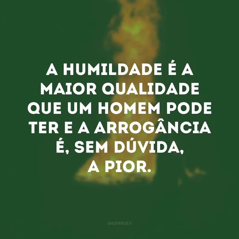 A humildade é a maior qualidade que um homem pode ter e a arrogância é, sem dúvida, a pior.
