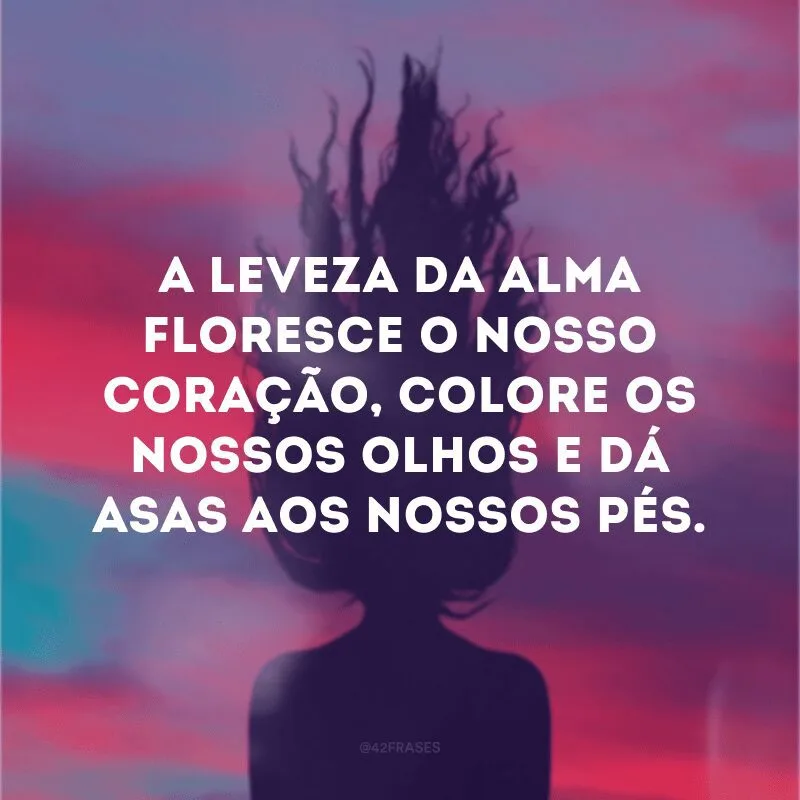 A leveza da alma floresce o nosso coração, colore os nossos olhos e dá asas aos nossos pés.