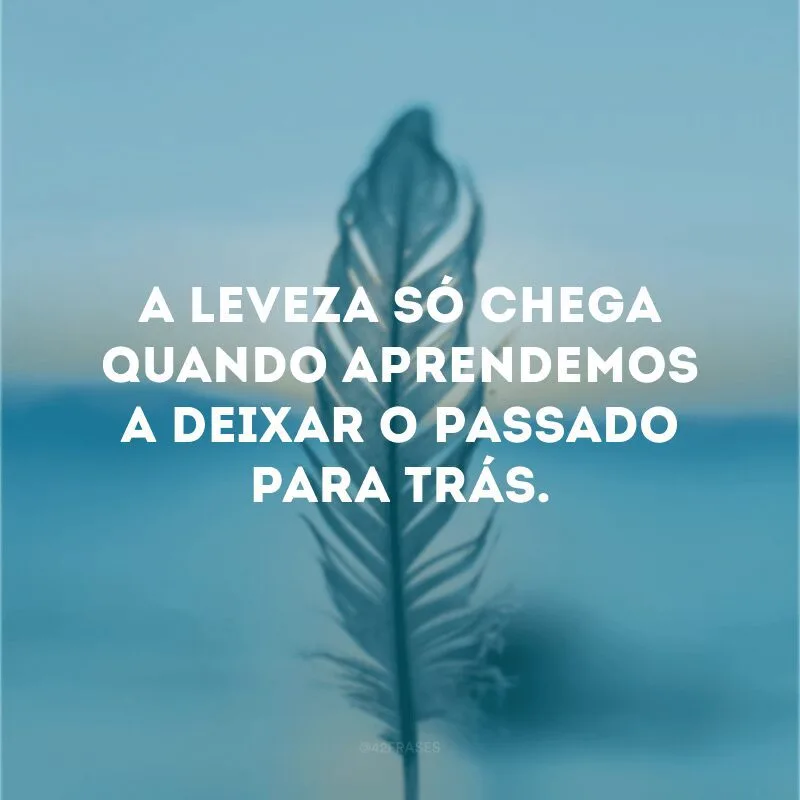 A leveza só chega quando aprendemos a deixar o passado para trás.