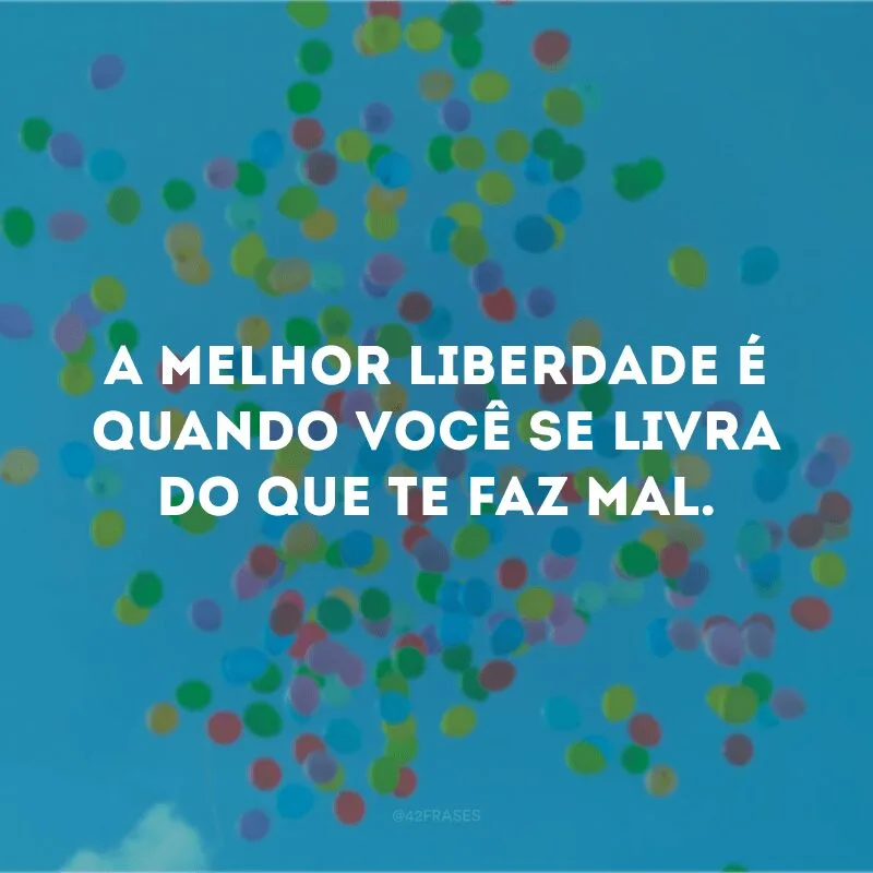 A melhor liberdade é quando você se livra do que te faz mal. 