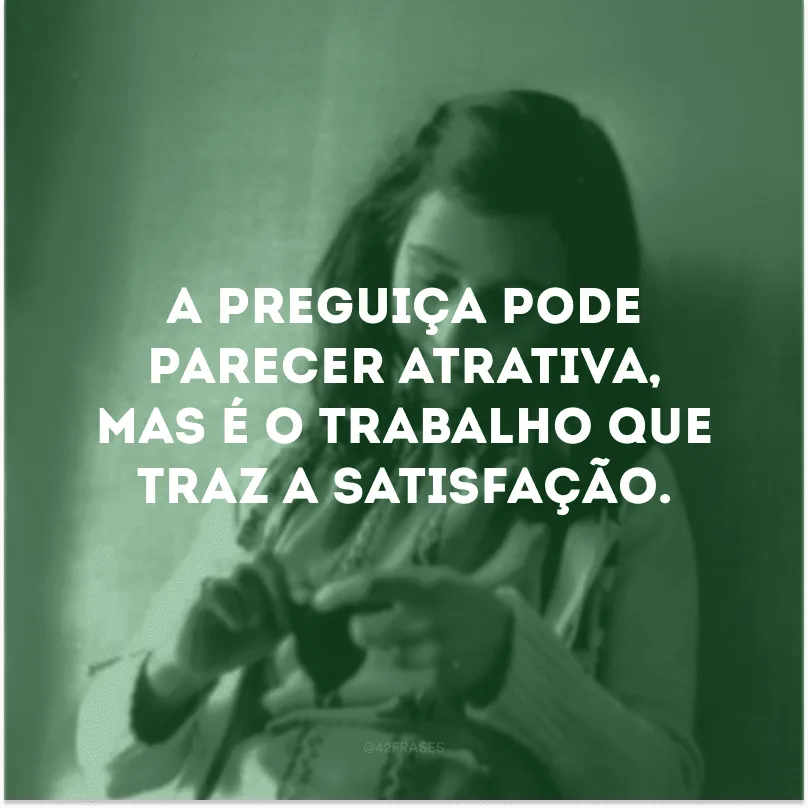 A preguiça pode parecer atrativa, mas é o trabalho que traz a satisfação.