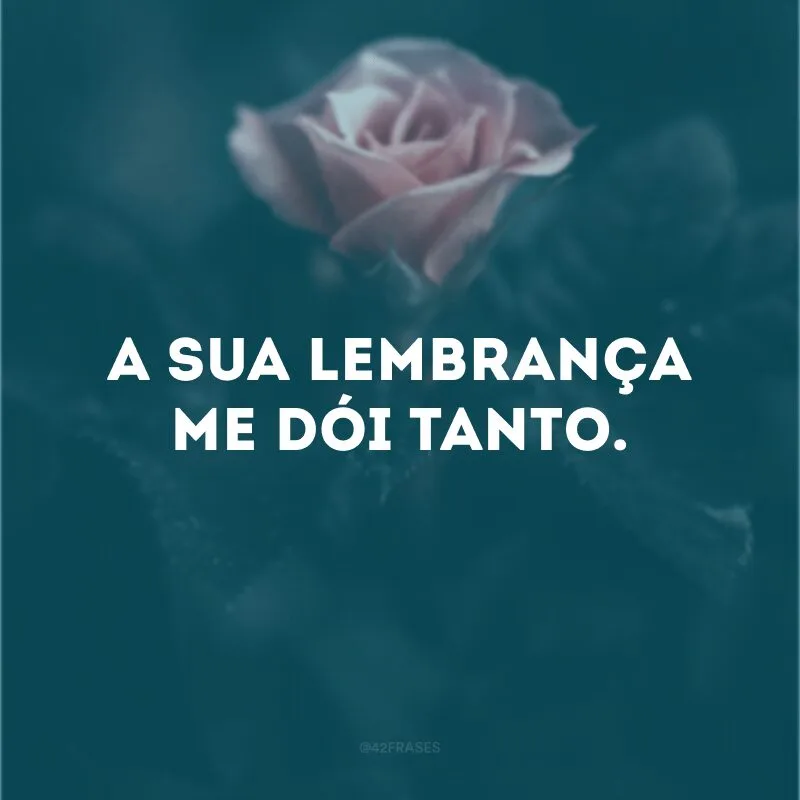 A sua lembrança me dói tanto.