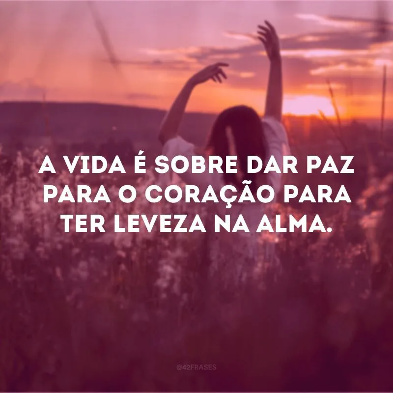 A vida é sobre dar paz para o coração para ter leveza na alma.