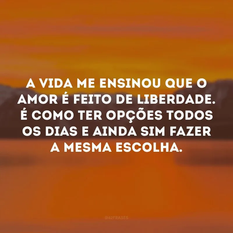A vida me ensinou que o amor é feito de liberdade. É como ter opções todos os dias e ainda sim fazer a mesma escolha. 