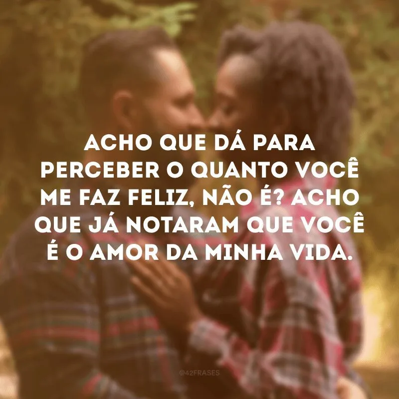 Acho que dá para perceber o quanto você me faz feliz, não é? Acho que já notaram que você é o amor da minha vida.
