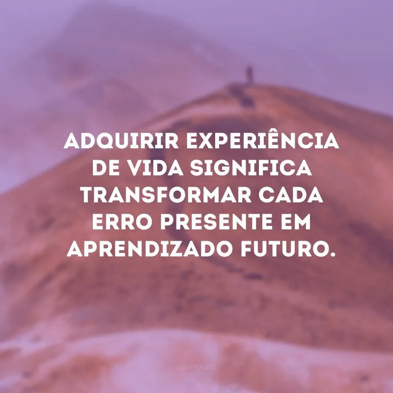 Adquirir experiência de vida significa transformar cada erro presente em aprendizado futuro. 