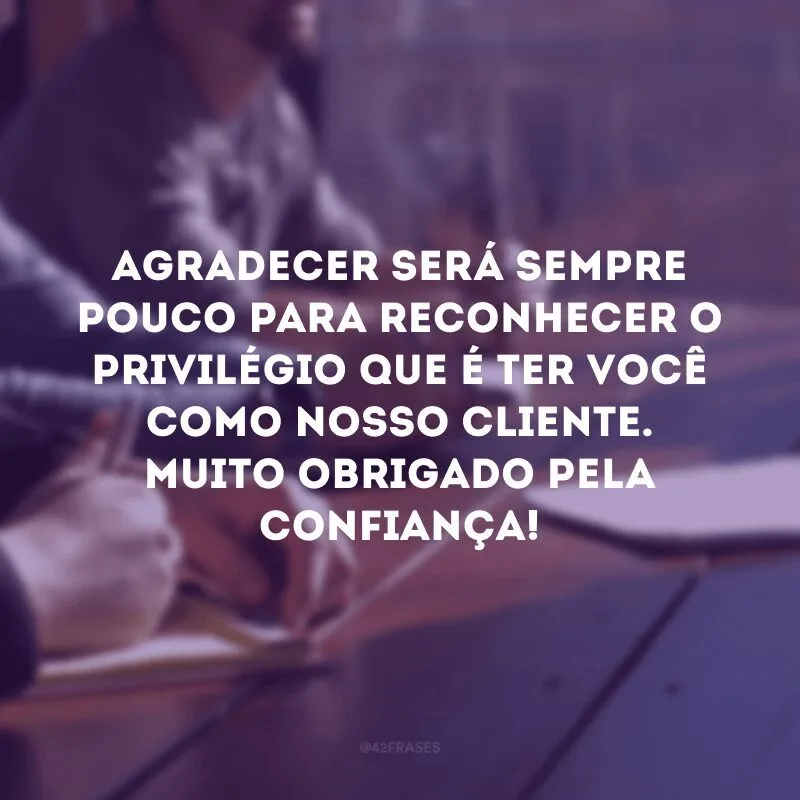 Agradecer será sempre pouco para reconhecer o privilégio que é ter você como nosso cliente. Muito obrigado pela confiança!