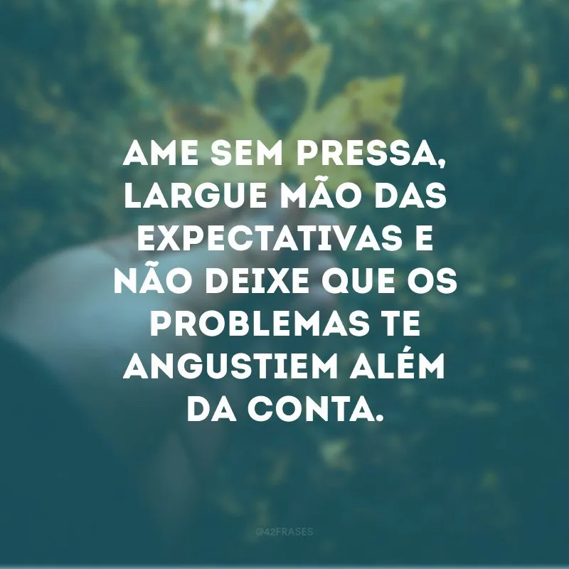 Ame sem pressa, largue mão das expectativas e não deixe que os problemas te angustiem além da conta. 