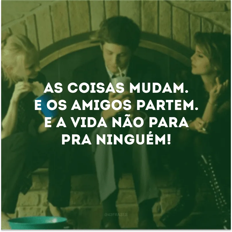 As coisas mudam. E os amigos partem. E a vida não para pra ninguém!