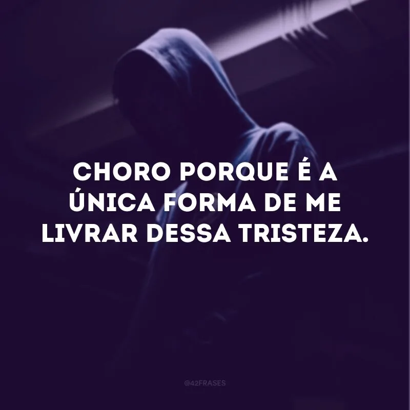 Choro porque é a única forma de me livrar dessa tristeza. 