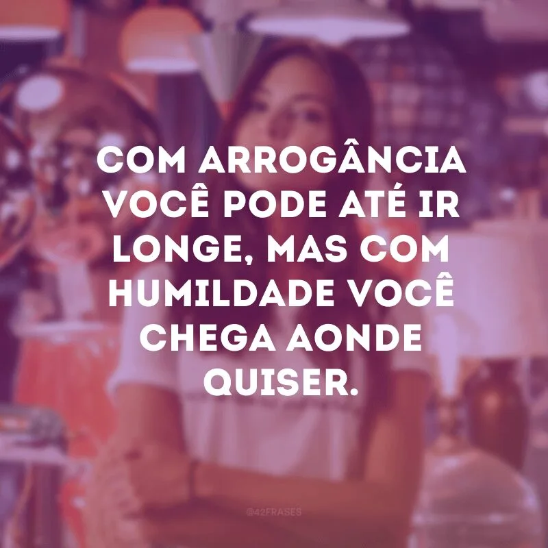Com arrogância você pode até ir longe, mas com humildade você chega aonde quiser.