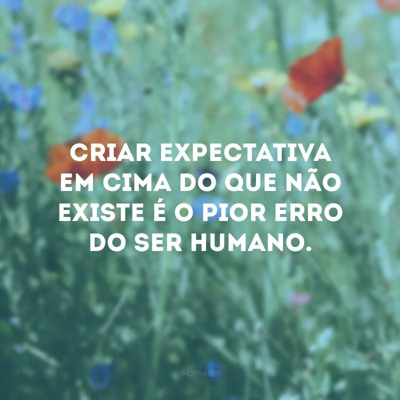 Criar expectativa em cima do que não existe é o pior erro do ser humano.