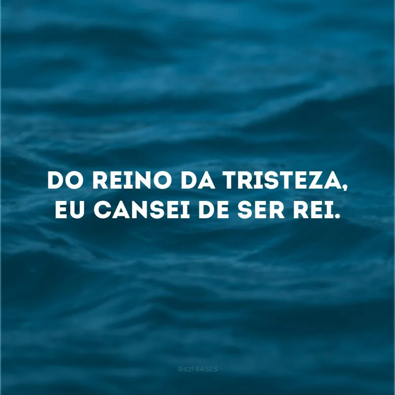 Do reino da tristeza, eu cansei de ser rei.