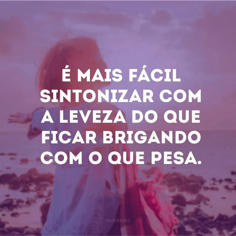É mais fácil sintonizar com a leveza do que ficar brigando com o que pesa.