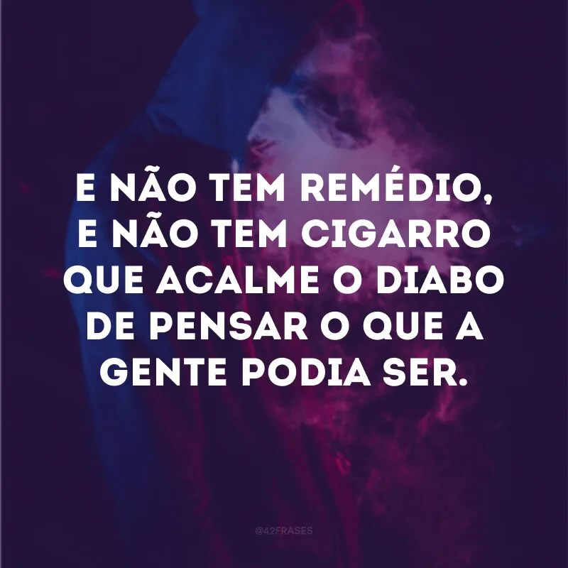 E não tem remédio, e não tem cigarro que acalme o diabo de pensar o que a gente podia ser.