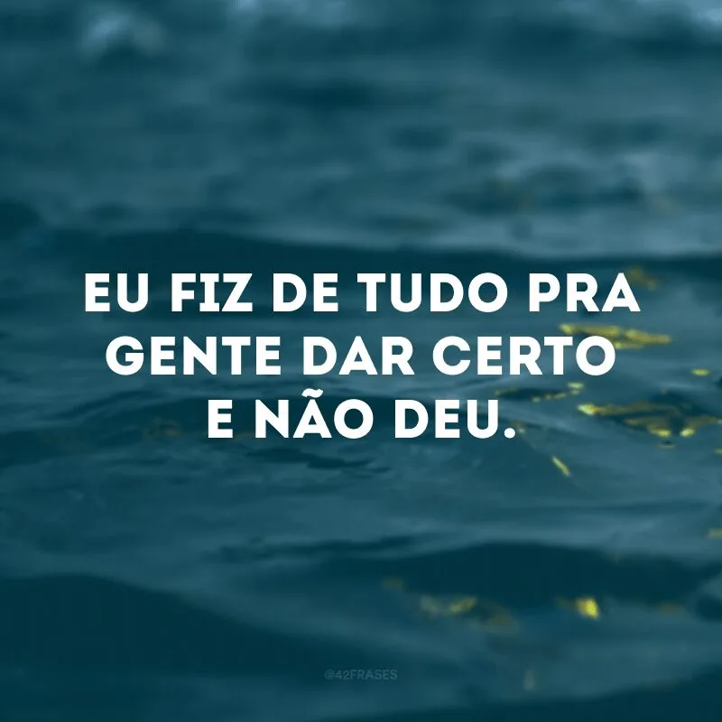 Eu fiz de tudo pra gente dar certo e não deu.