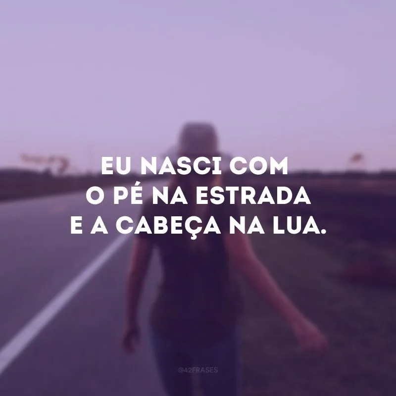 Eu nasci com o pé na estrada e a cabeça na lua. 