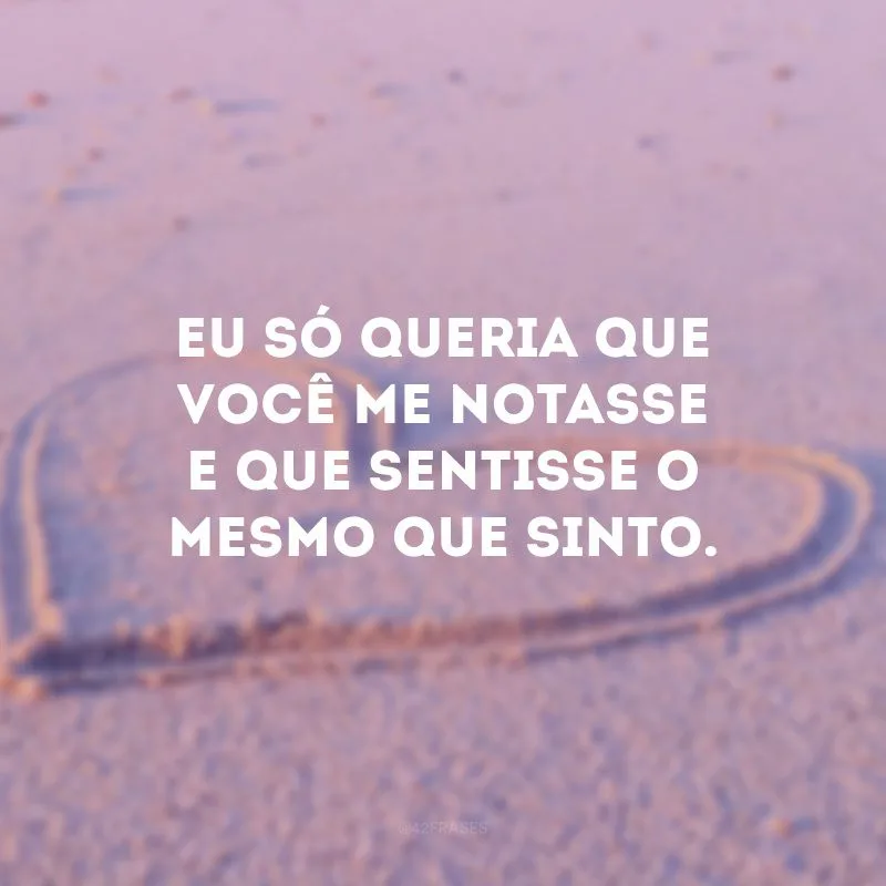 Eu só queria que você me notasse e que sentisse o mesmo que sinto.