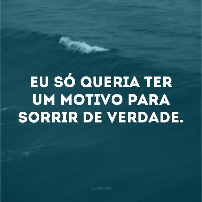 Eu só queria ter um motivo para sorrir de verdade.