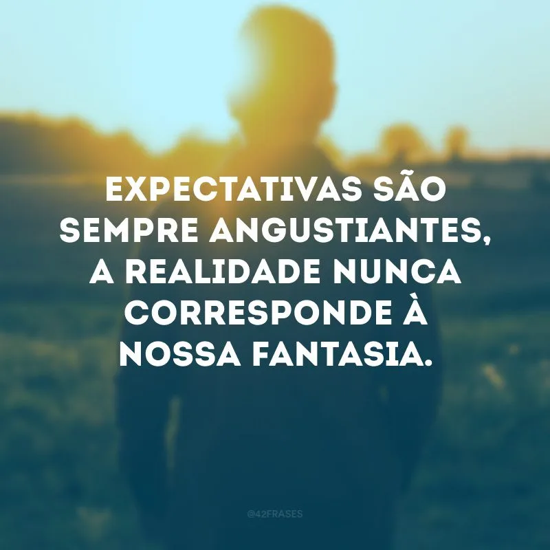 Expectativas são sempre angustiantes, a realidade nunca corresponde à nossa fantasia. 