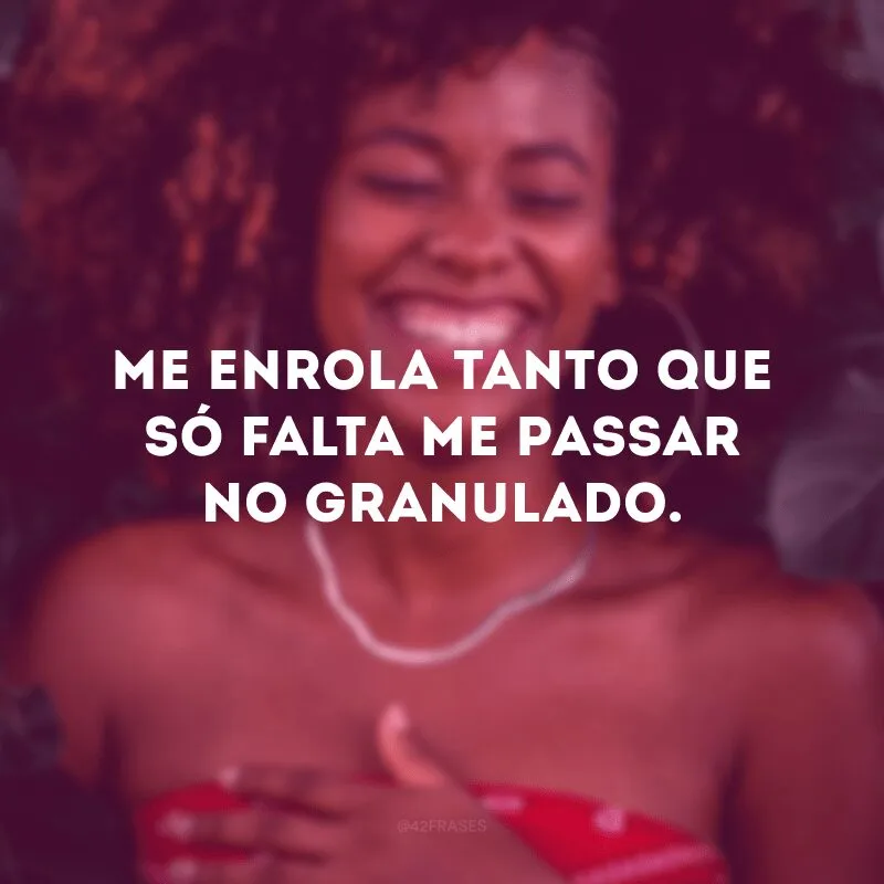 Me enrola tanto que só falta me passar no granulado.
