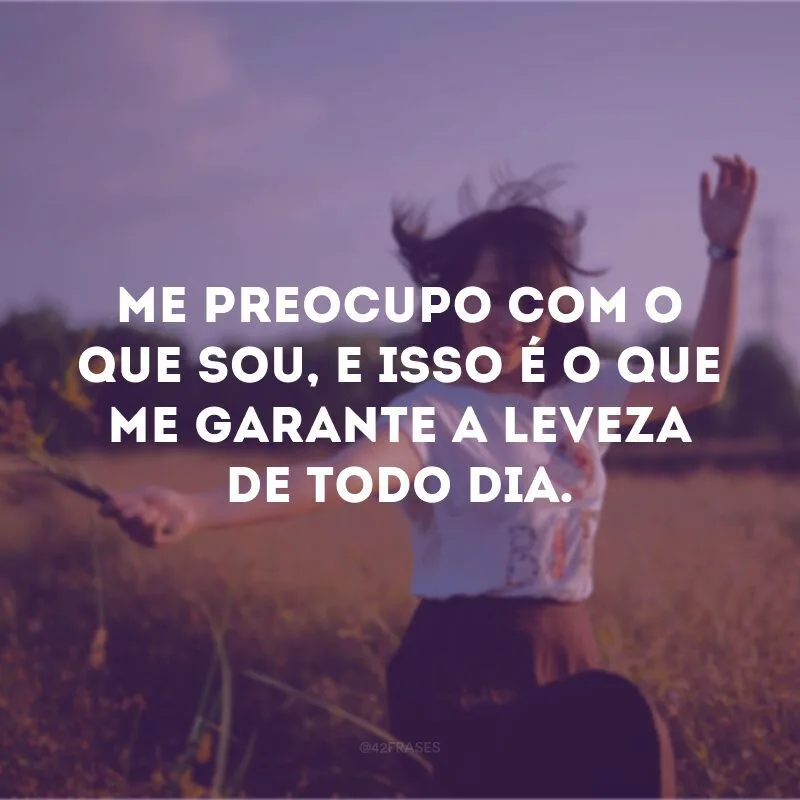 Me preocupo com o que sou, e isso é o que me garante a leveza de todo dia.