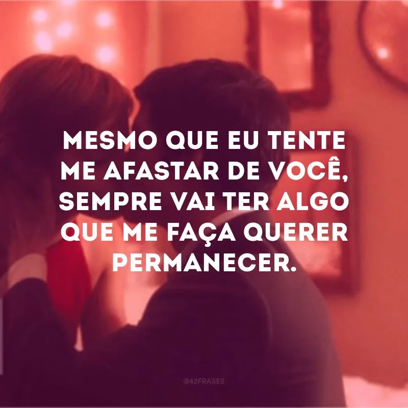 Mesmo que eu tente me afastar de você, sempre vai ter algo que me faça querer permanecer.