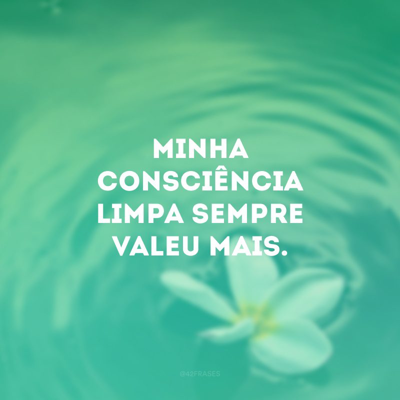 Minha consciência limpa sempre valeu mais. 