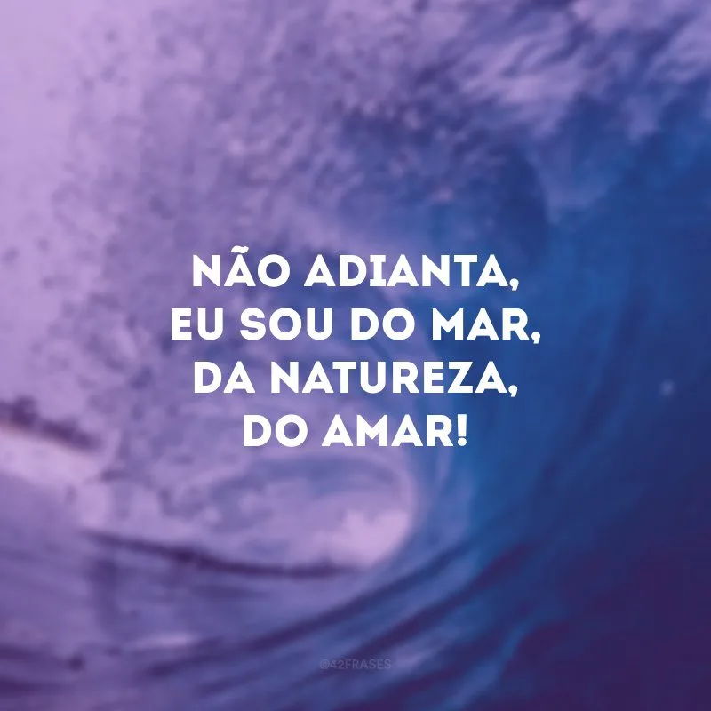 Não adianta, eu sou do mar, da natureza, do amar!