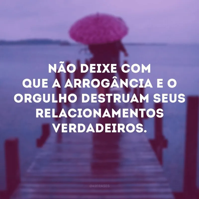 Não deixe com que a arrogância e o orgulho destruam seus relacionamentos verdadeiros.