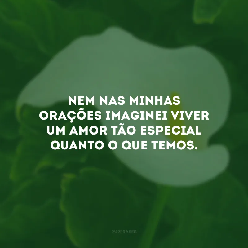 Nem nas minhas orações imaginei viver um amor tão especial quanto o que temos.
