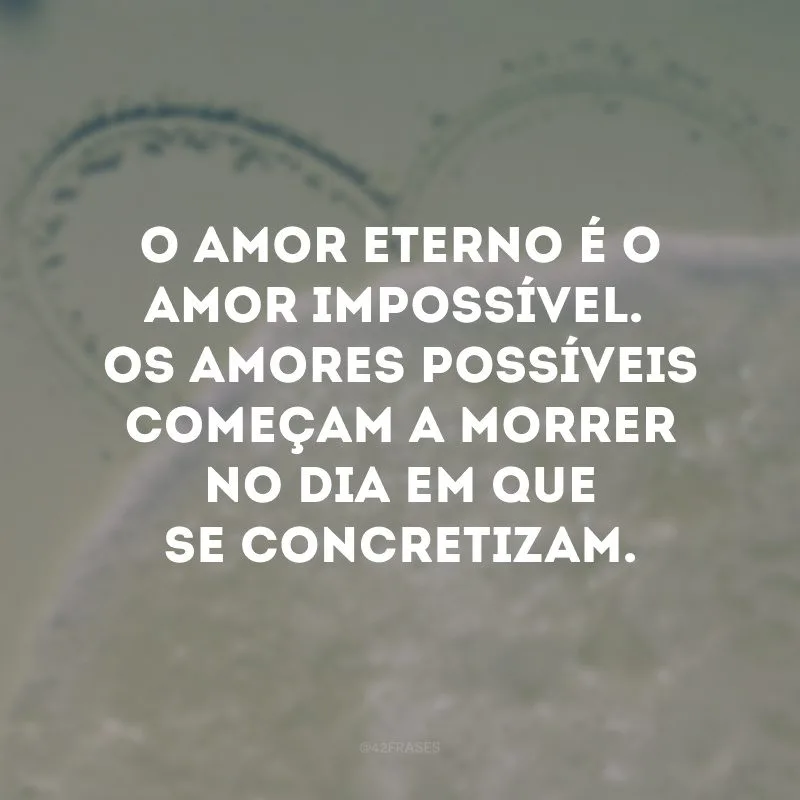 O amor eterno é o amor impossível. Os amores possíveis começam a morrer no dia em que se concretizam.