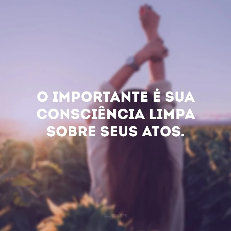 O importante é sua consciência limpa sobre seus atos.