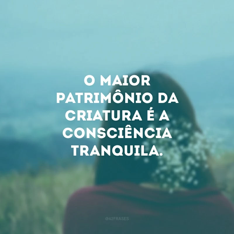 O maior patrimônio da criatura é a consciência tranquila. 