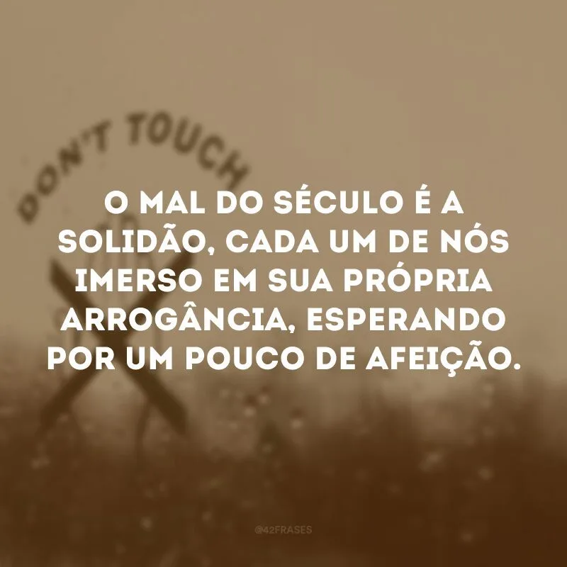 O mal do século é a solidão, cada um de nós imerso em sua própria arrogância, esperando por um pouco de afeição. 