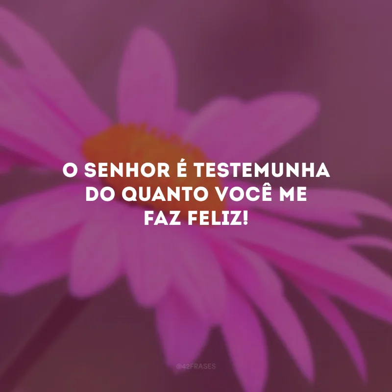 O Senhor é testemunha do quanto você me faz feliz!