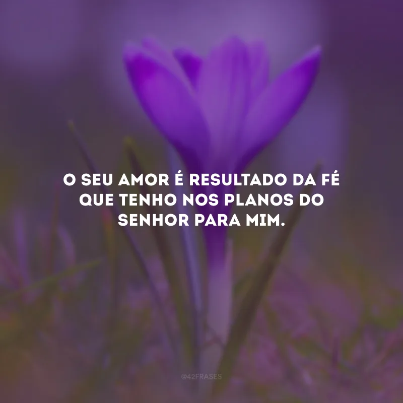 O seu amor é resultado da fé que tenho nos planos do Senhor para mim.
