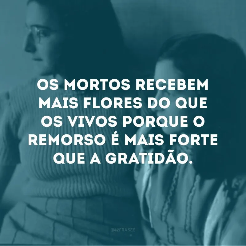 Os mortos recebem mais flores do que os vivos porque o remorso é mais forte que a gratidão.