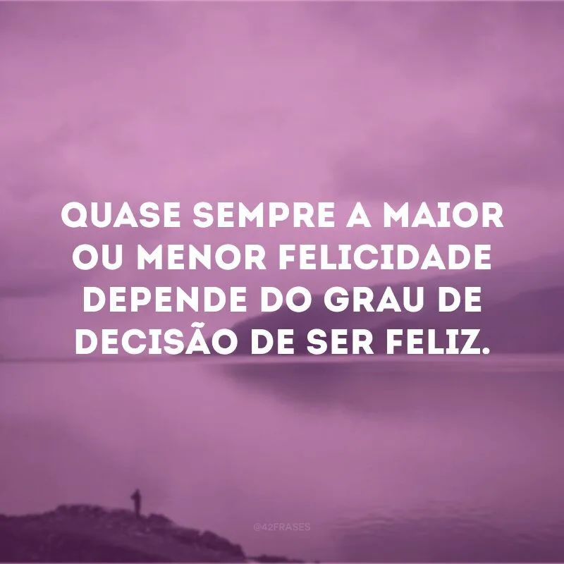 Quase sempre a maior ou menor felicidade depende do grau de decisão de ser feliz.