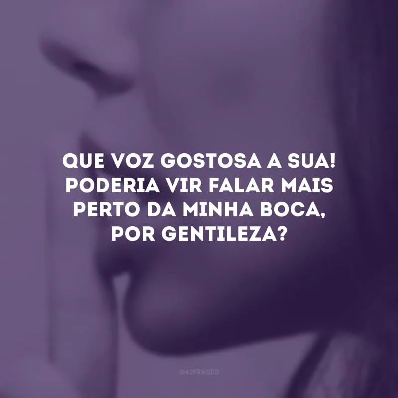 Que voz gostosa a sua! Poderia vir falar mais perto da minha boca, por gentileza?
