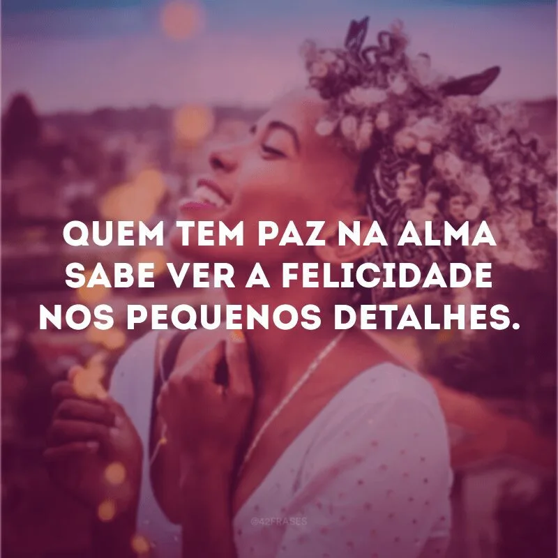 Quem tem paz na alma sabe ver a felicidade nos pequenos detalhes.